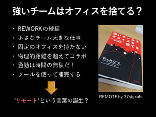 強いチームはオフィスを捨てる？
REMOTE by 37signals
• REWORKの続編
• 小さなチーム大きな仕事
• 固定のオフィスを持たない
• 物理的距離を超えてコラボ
• 通勤は時間の無駄だ！
• ツールを使って補完する
"リモート"という言葉の誕生？
 