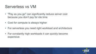 Serverless vs VM
• "Pay as you go" can significantly reduce server cost
because you don’t pay for ide time
• Cost for compute is always higher
• For serverless you need right workload and architecture
• For constantly high workloads it can quickly become
expensive
 