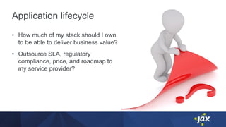Application lifecycle
• How much of my stack should I own
to be able to deliver business value?
• Outsource SLA, regulatory
compliance, price, and roadmap to
my service provider?
 