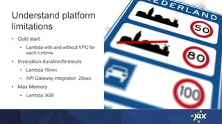 Understand platform
limitations
• Cold start
• Lambda with and without VPC for
each runtime
• Invocation duration/timeouts
• Lambda 15min
• API Gateway integration 29sec
• Max Memory
• Lambda 3GB
 
