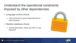 Understand the operational constraints
imposed by other dependencies
• Language runtime choice
• Can be forced by some dependencies to
other libraries
• Relation database choice
• Aurora Serverless: either use VPC or use
Data API
Yan Cui „Not so FaaS” https://blog.binaris.com/not-so-faas/
 