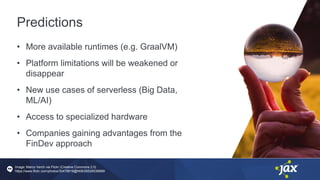 Predictions
• More available runtimes (e.g. GraalVM)
• Platform limitations will be weakened or
disappear
• New use cases of serverless (Big Data,
ML/AI)
• Access to specialized hardware
• Companies gaining advantages from the
FinDev approach
Image: Marco Verch via Flickr (Creative Commons 2.0)
https://www.flickr.com/photos/30478819@N08/26528539689/
 