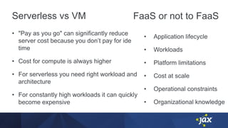 Serverless vs VM
• "Pay as you go" can significantly reduce
server cost because you don’t pay for ide
time
• Cost for compute is always higher
• For serverless you need right workload and
architecture
• For constantly high workloads it can quickly
become expensive
• Application lifecycle
• Workloads
• Platform limitations
• Cost at scale
• Operational constraints
• Organizational knowledge
FaaS or not to FaaS
 