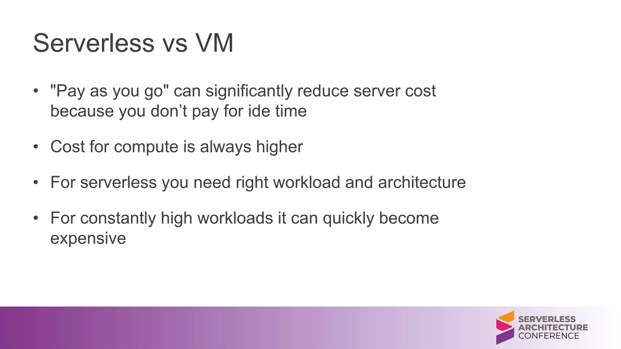 Serverless vs VM
• "Pay as you go" can significantly reduce server cost
because you don’t pay for ide time
• Cost for compute is always higher
• For serverless you need right workload and architecture
• For constantly high workloads it can quickly become
expensive
 