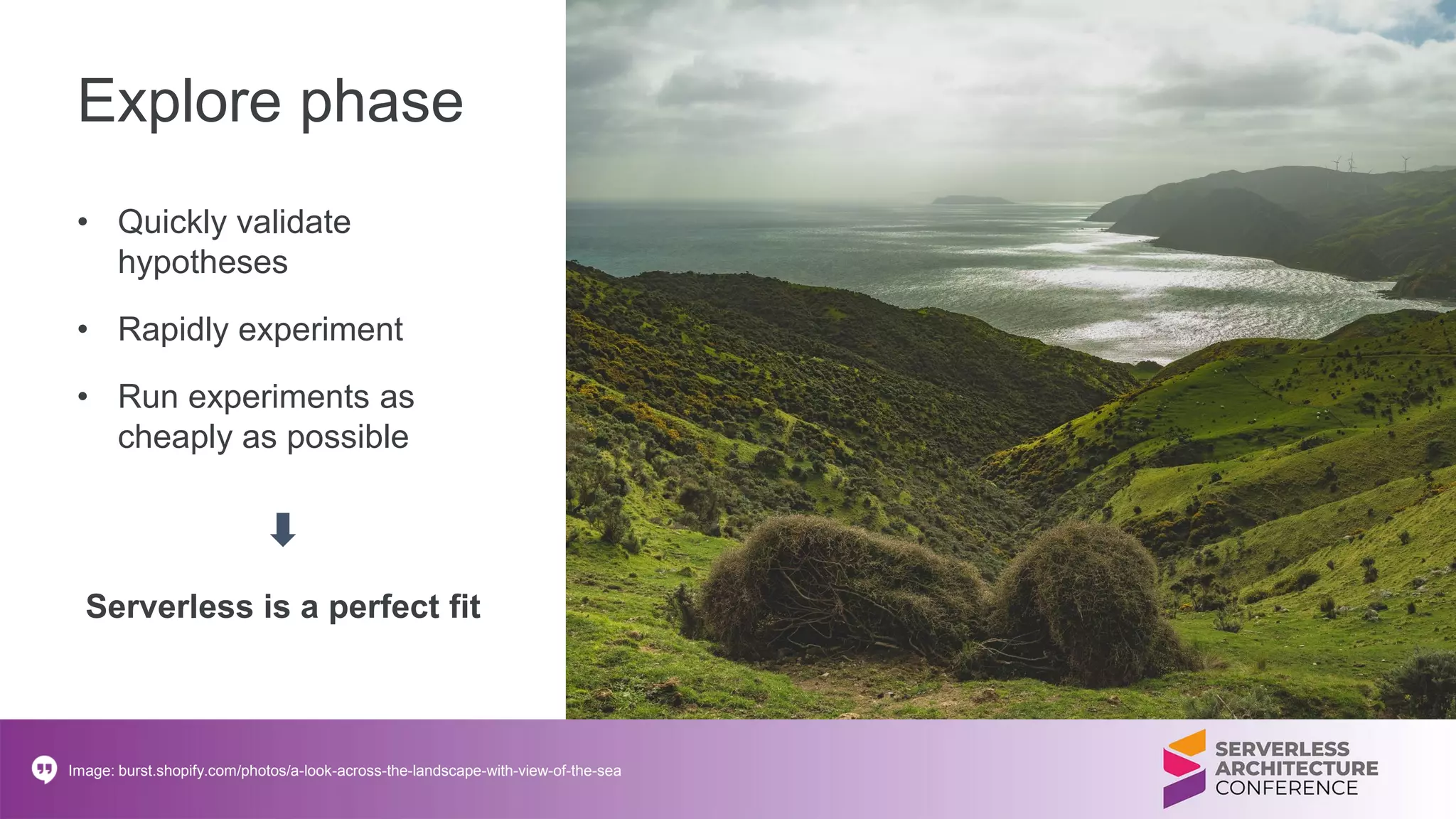 Explore phase
• Quickly validate
hypotheses
• Rapidly experiment
• Run experiments as
cheaply as possible
Image: burst.shopify.com/photos/a-look-across-the-landscape-with-view-of-the-sea
Serverless is a perfect fit
 