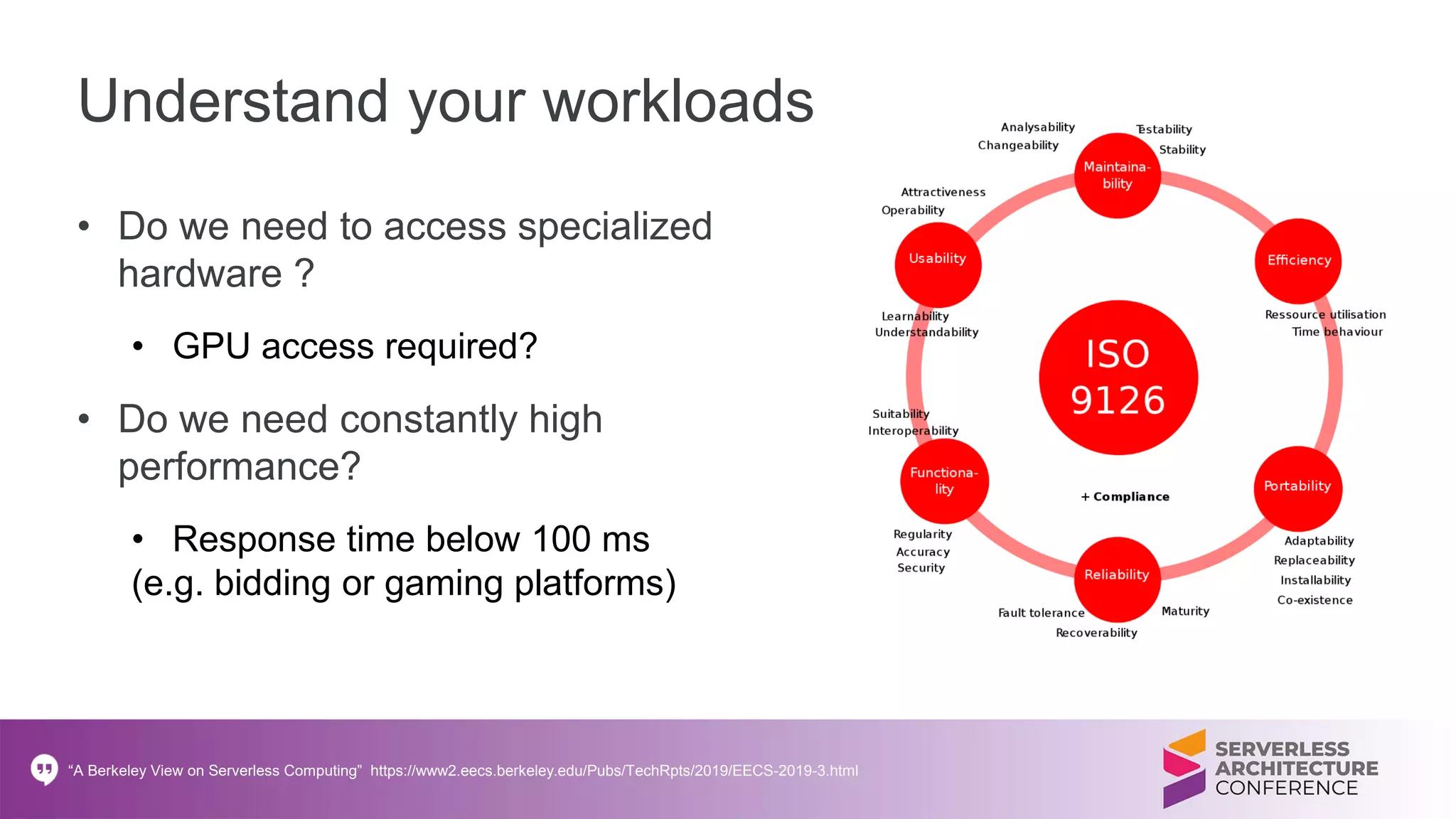 Understand your workloads
• Do we need to access specialized
hardware ?
• GPU access required?
• Do we need constantly high
performance?
• Response time below 100 ms
(e.g. bidding or gaming platforms)
“A Berkeley View on Serverless Computing” https://www2.eecs.berkeley.edu/Pubs/TechRpts/2019/EECS-2019-3.html
 