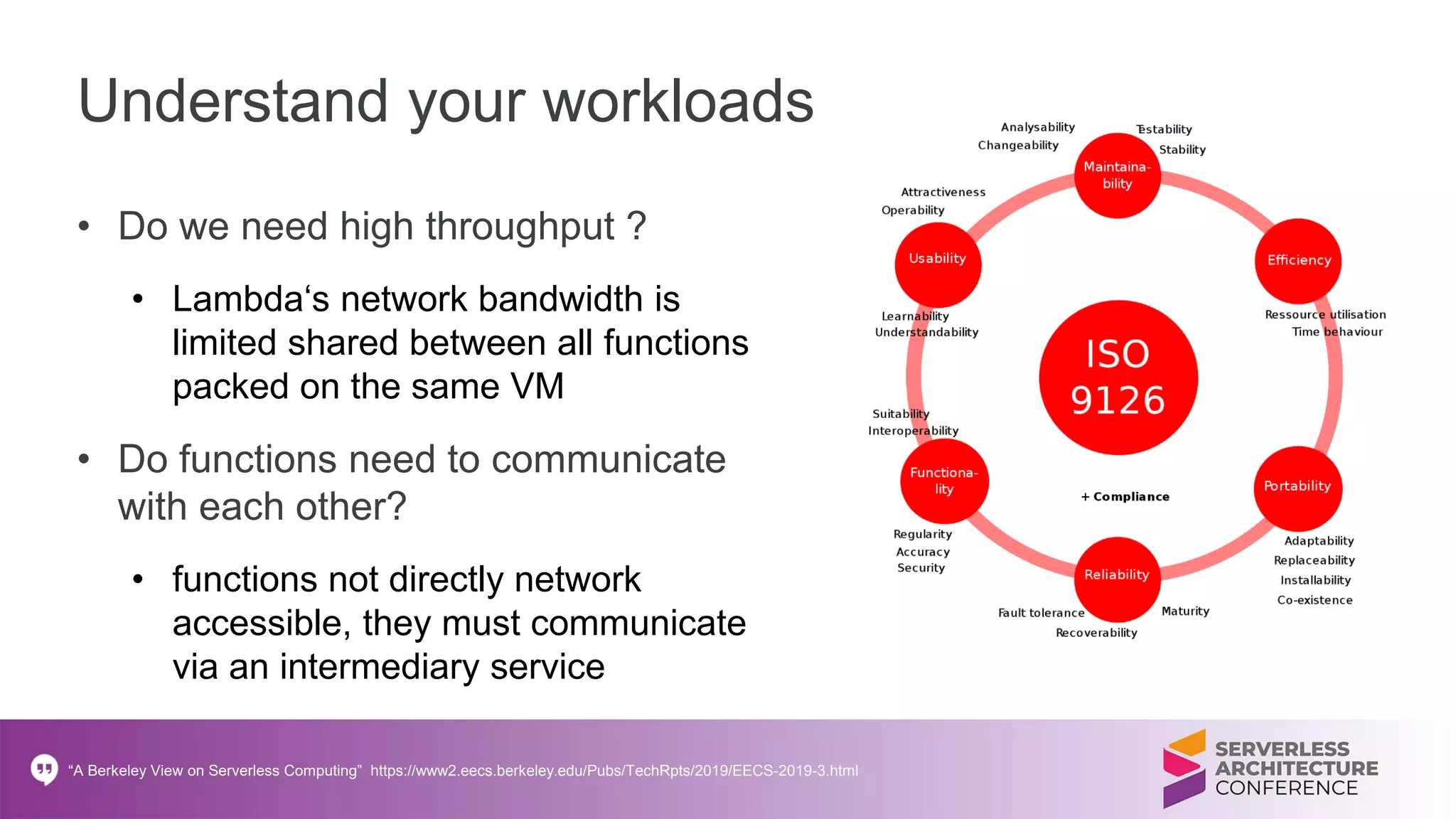 Understand your workloads
• Do we need high throughput ?
• Lambda‘s network bandwidth is
limited shared between all functions
packed on the same VM
• Do functions need to communicate
with each other?
• functions not directly network
accessible, they must communicate
via an intermediary service
“A Berkeley View on Serverless Computing” https://www2.eecs.berkeley.edu/Pubs/TechRpts/2019/EECS-2019-3.html
 
