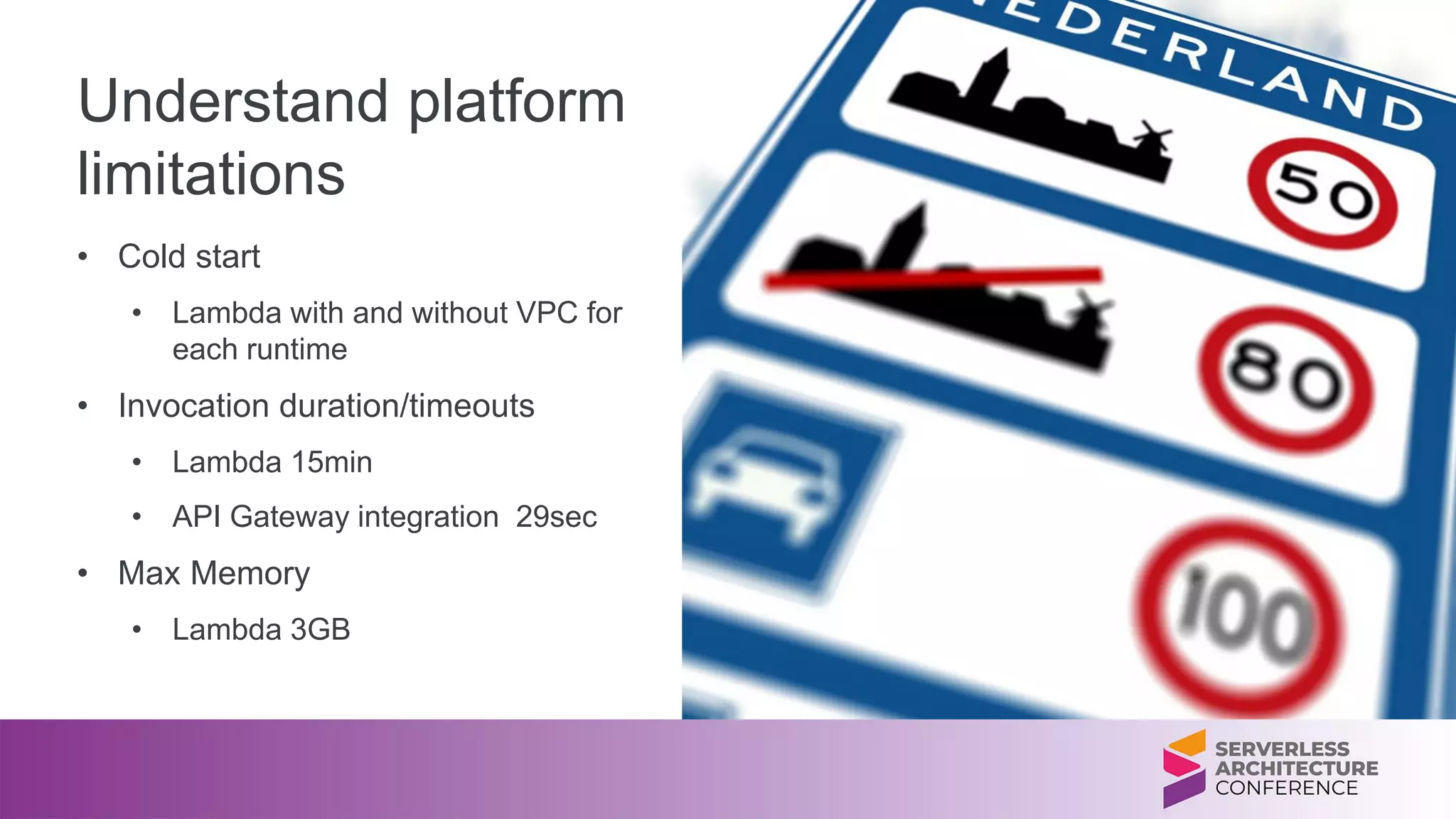 Understand platform
limitations
• Cold start
• Lambda with and without VPC for
each runtime
• Invocation duration/timeouts
• Lambda 15min
• API Gateway integration 29sec
• Max Memory
• Lambda 3GB
 