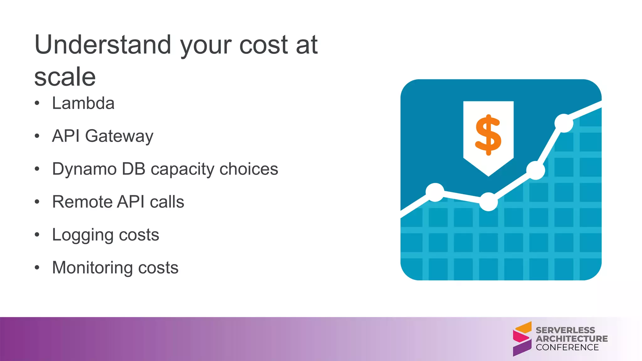 Understand your cost at
scale
• Lambda
• API Gateway
• Dynamo DB capacity choices
• Remote API calls
• Logging costs
• Monitoring costs
 