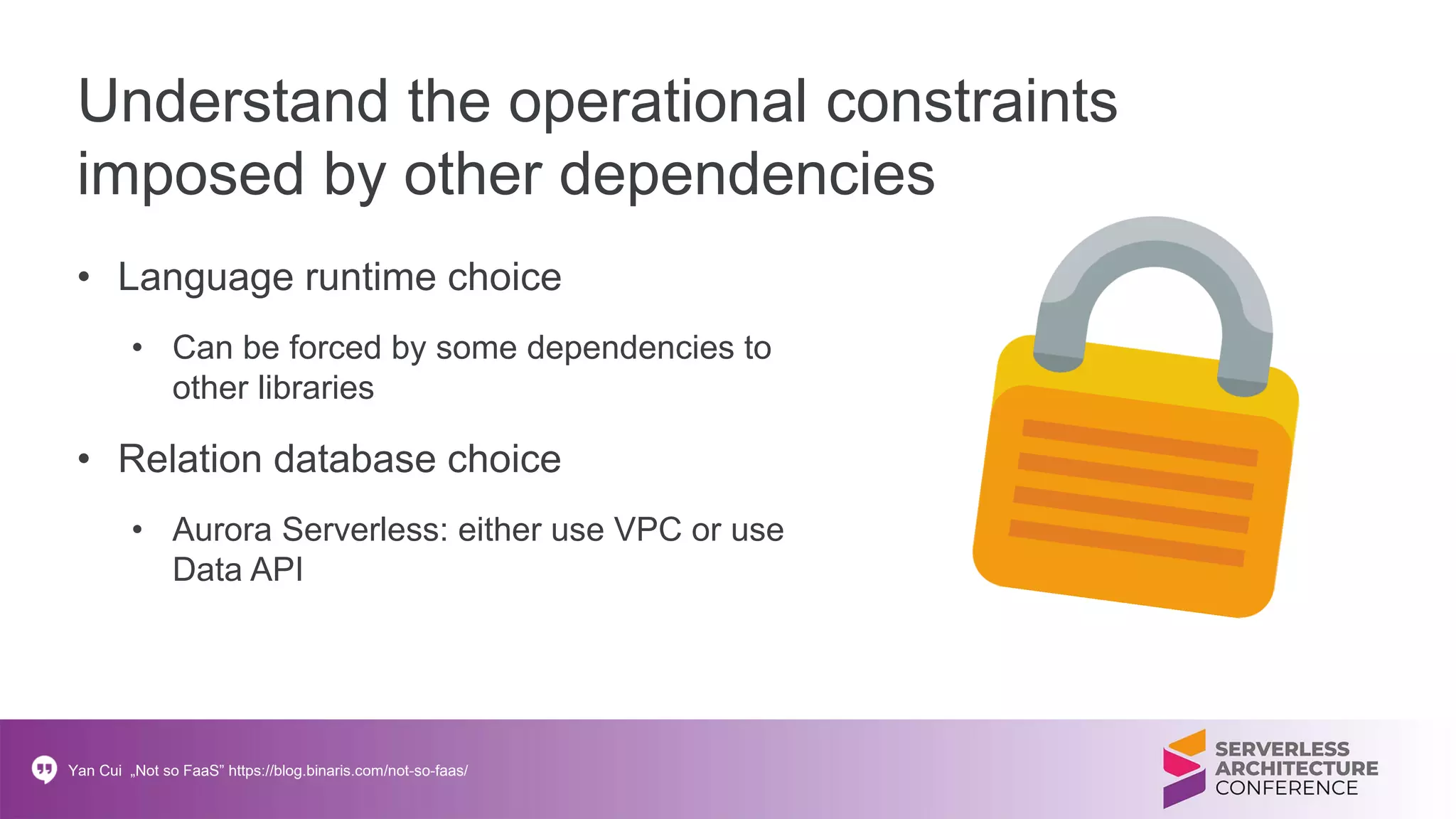 Understand the operational constraints
imposed by other dependencies
• Language runtime choice
• Can be forced by some dependencies to
other libraries
• Relation database choice
• Aurora Serverless: either use VPC or use
Data API
Yan Cui „Not so FaaS” https://blog.binaris.com/not-so-faas/
 