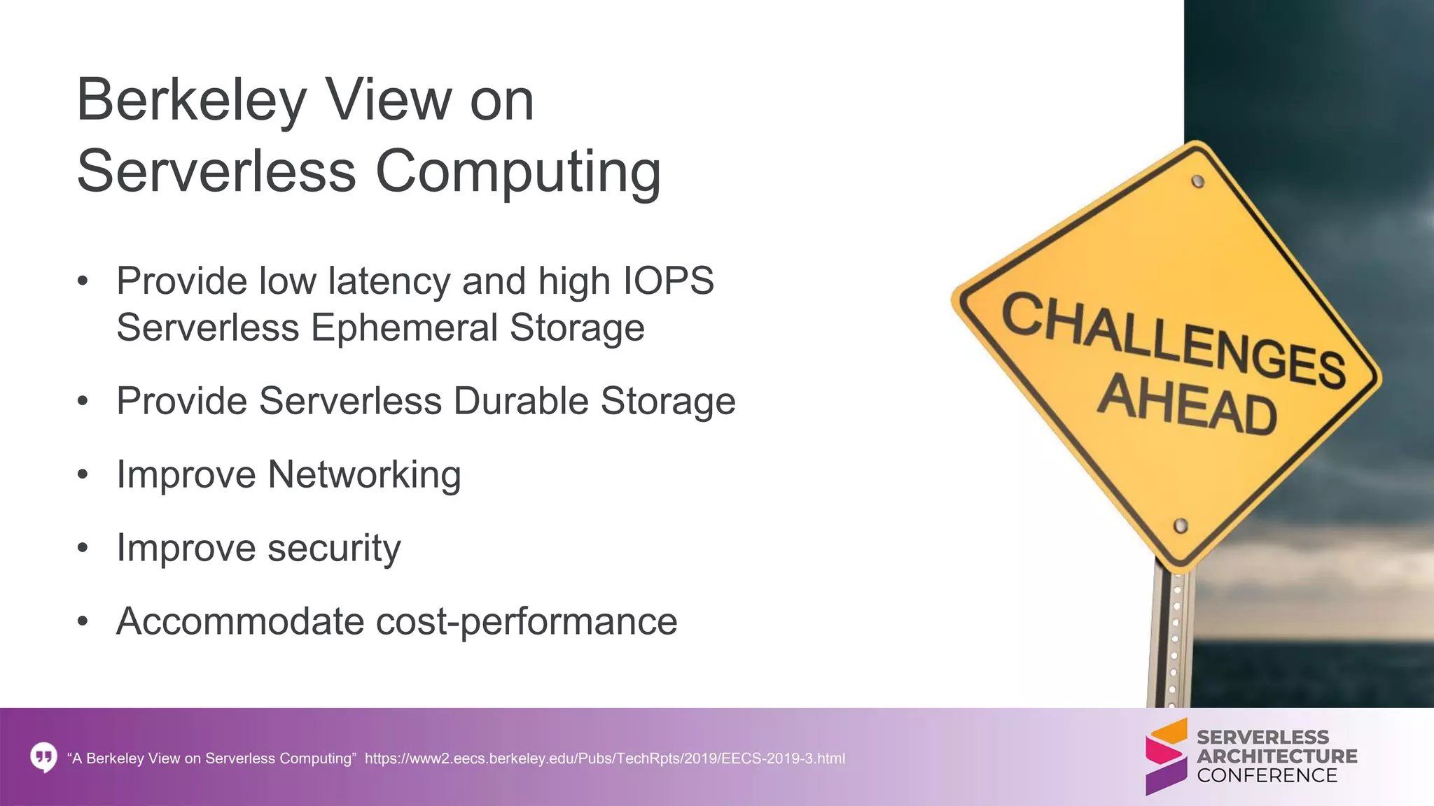 Berkeley View on
Serverless Computing
• Provide low latency and high IOPS
Serverless Ephemeral Storage
• Provide Serverless Durable Storage
• Improve Networking
• Improve security
• Accommodate cost-performance
“A Berkeley View on Serverless Computing” https://www2.eecs.berkeley.edu/Pubs/TechRpts/2019/EECS-2019-3.html
 