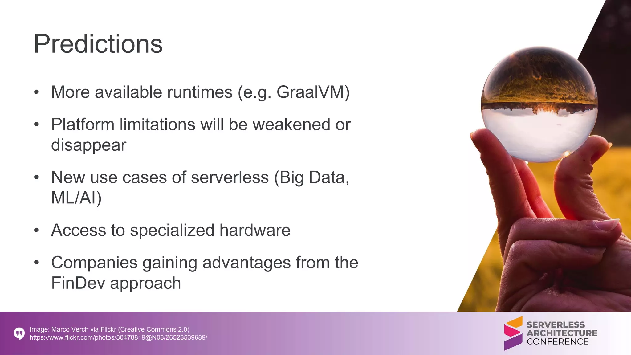 Predictions
• More available runtimes (e.g. GraalVM)
• Platform limitations will be weakened or
disappear
• New use cases of serverless (Big Data,
ML/AI)
• Access to specialized hardware
• Companies gaining advantages from the
FinDev approach
Image: Marco Verch via Flickr (Creative Commons 2.0)
https://www.flickr.com/photos/30478819@N08/26528539689/
 