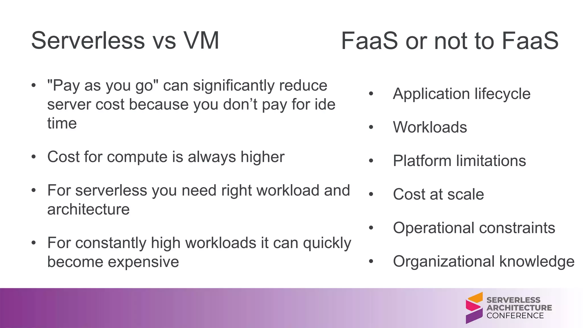 Serverless vs VM
• "Pay as you go" can significantly reduce
server cost because you don’t pay for ide
time
• Cost for compute is always higher
• For serverless you need right workload and
architecture
• For constantly high workloads it can quickly
become expensive
• Application lifecycle
• Workloads
• Platform limitations
• Cost at scale
• Operational constraints
• Organizational knowledge
FaaS or not to FaaS
 