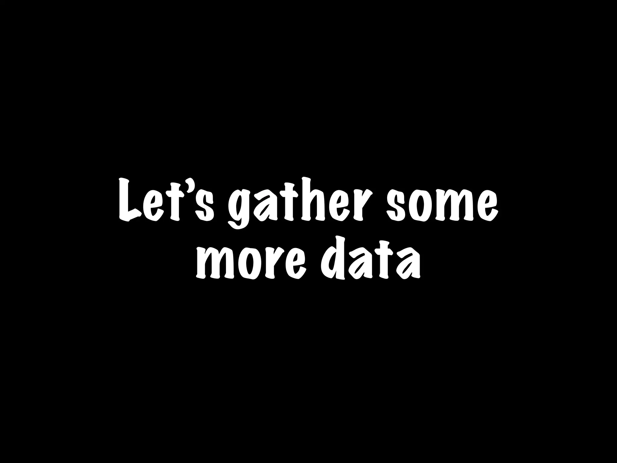 Let’s gather some
more data
 