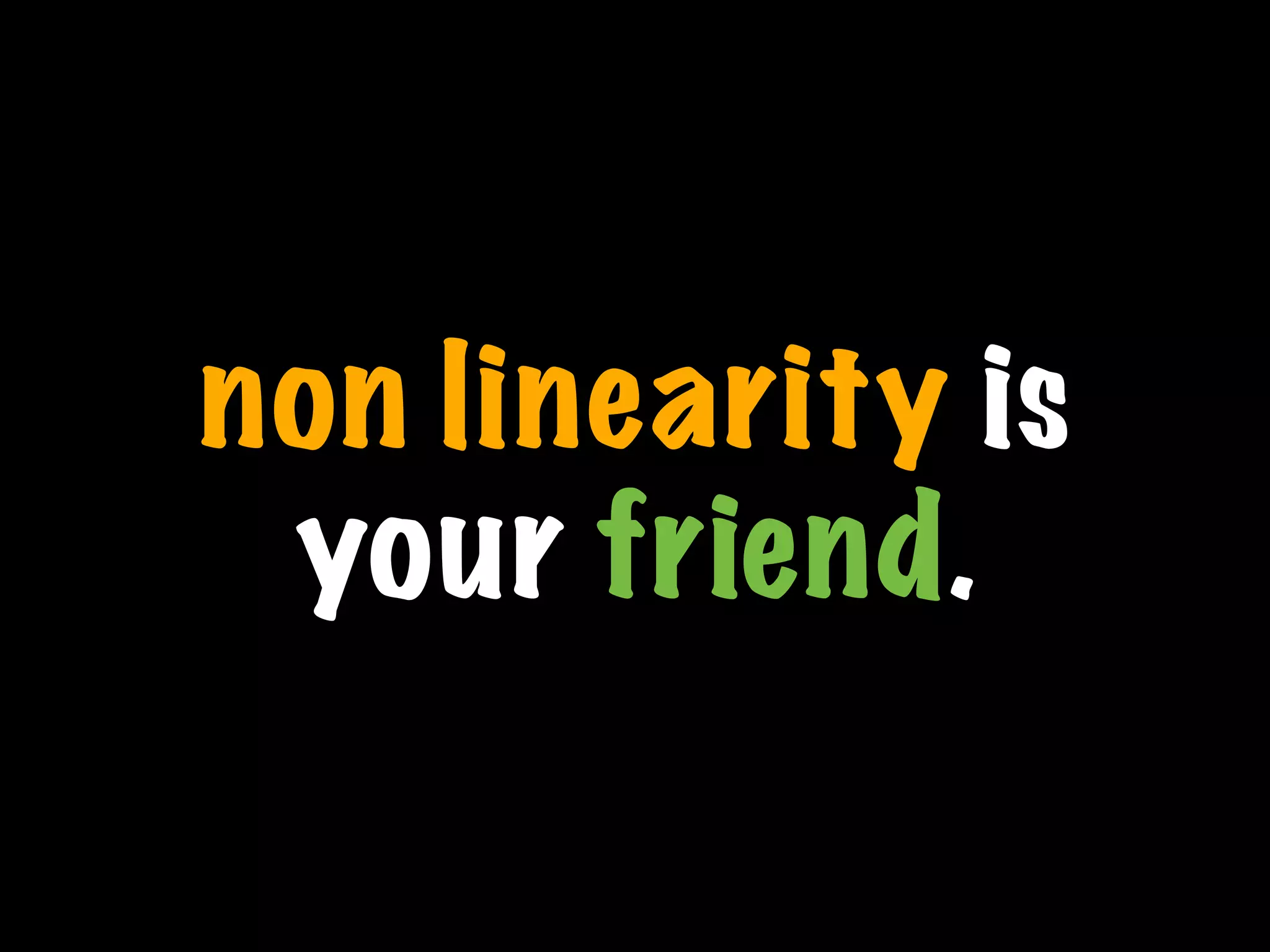 non linearity is
your friend.
 