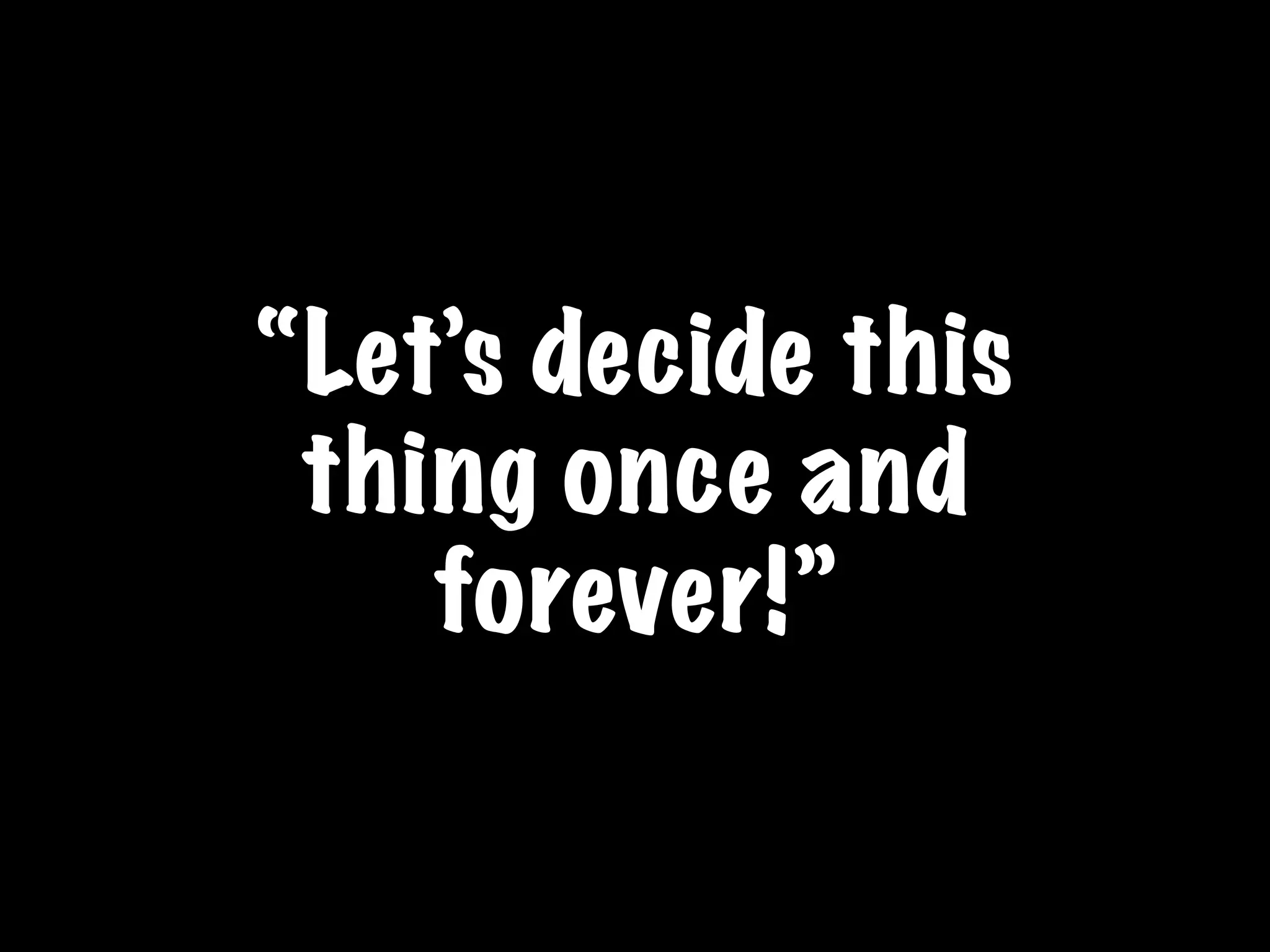 “Let’s decide this
thing once and
forever!”
 