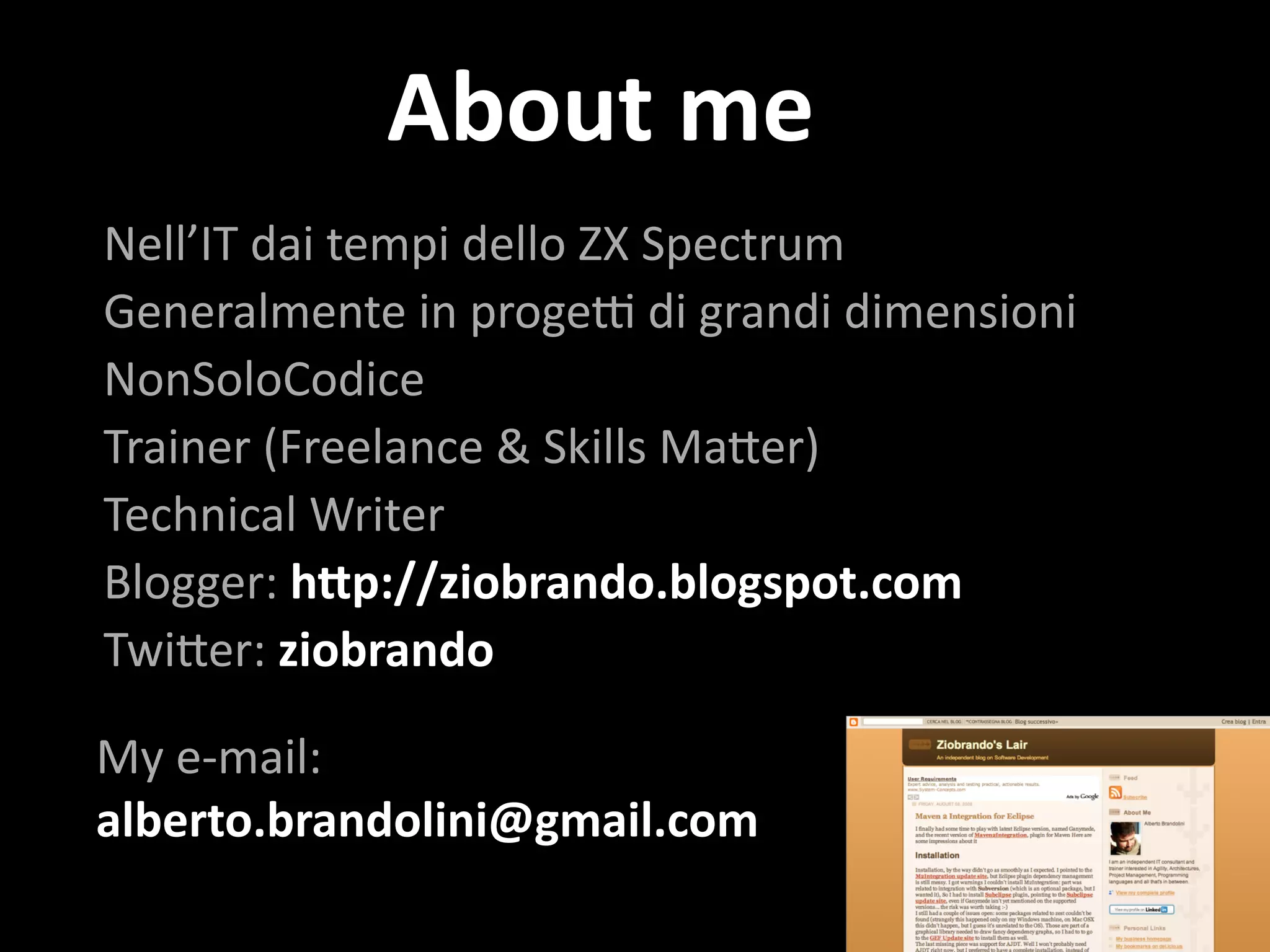 About	
  me
Nell’IT	
  dai	
  tempi	
  dello	
  ZX	
  Spectrum	
  
Generalmente	
  in	
  proge8	
  di	
  grandi	
  dimensioni	
  
NonSoloCodice	
  
Trainer	
  (Freelance	
  &	
  Skills	
  Ma@er)	
  
Technical	
  Writer	
  
Blogger:	
  h*p://ziobrando.blogspot.com	
  
Twi@er:	
  ziobrando	
  
My	
  e-­‐mail:	
  
alberto.brandolini@gmail.com
 
