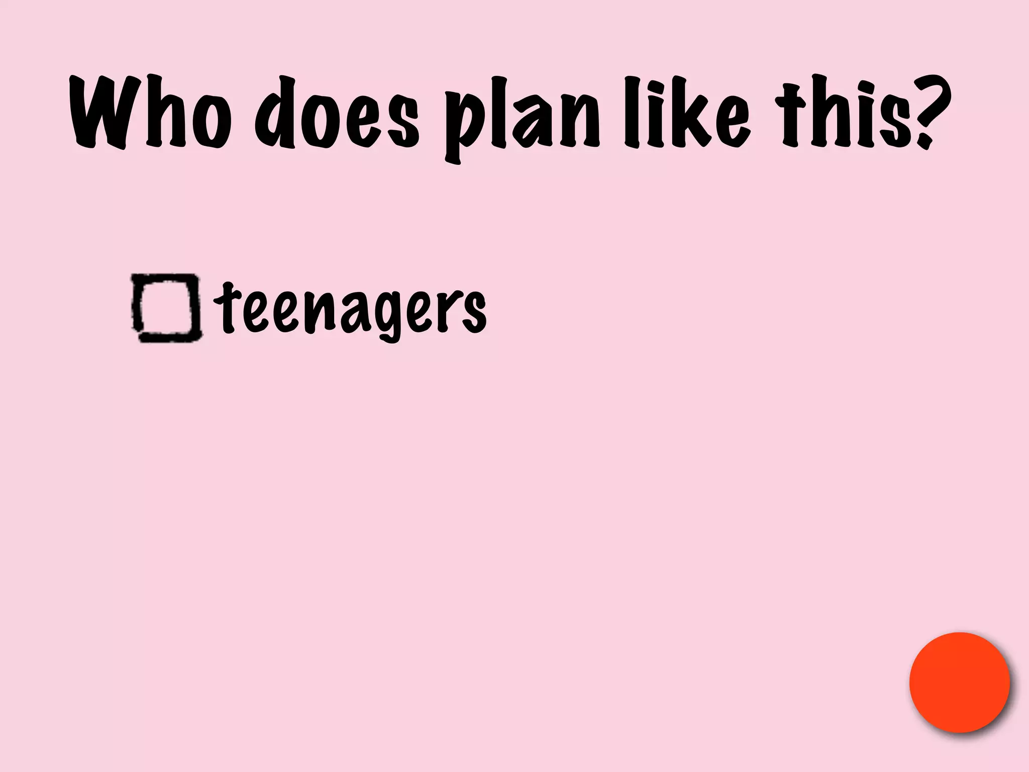 Who does plan like this?
teenagers
 