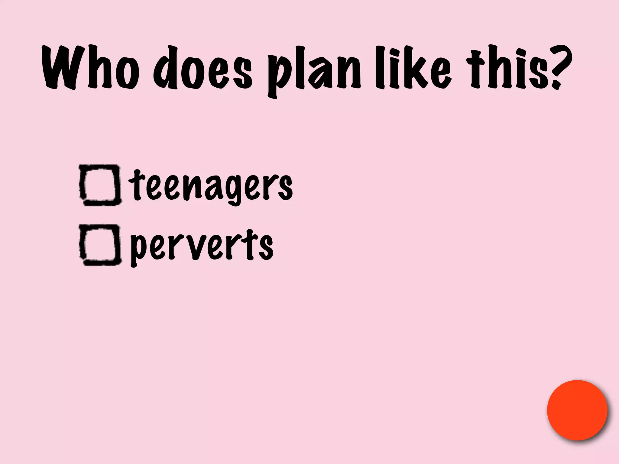 Who does plan like this?
teenagers
perverts
 