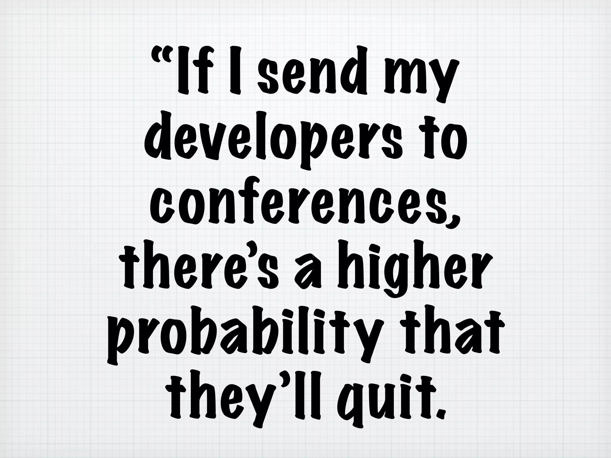 “If I send my
developers to
conferences,
there’s a higher
probability that
they’ll quit.
 