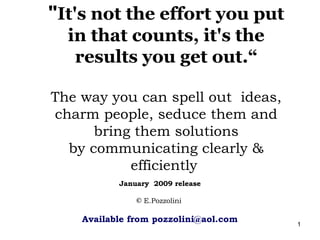 "It's not the effort you put
  in that counts, it's the
   results you get out.“

The way you can spell out ideas,
charm people, seduce them and
      bring them solutions
  by communicating clearly &
           efficiently
           January 2009 release

               © E.Pozzolini

    Available from pozzolini@aol.com   1
 