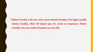 • Relative humidity is the ratio of the current absolute humidity to the highest possible
absolute humidity, which will depend upon the current air temperature. Relative
humidity is the term weather forecasters use most often.
 
