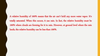 A relative humidity of 100% means that the air can't hold any more water vapor. It's
totally saturated. When this occurs, it can rain. In fact, the relative humidity must be
100% where clouds are forming for it to rain. However, at ground level where the rain
lands, the relative humidity can be less than 100%.
 