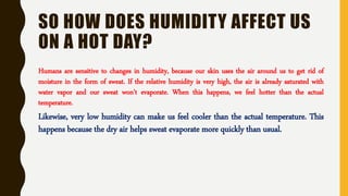 SO HOW DOES HUMIDITY AFFECT US
ON A HOT DAY?
Humans are sensitive to changes in humidity, because our skin uses the air around us to get rid of
moisture in the form of sweat. If the relative humidity is very high, the air is already saturated with
water vapor and our sweat won't evaporate. When this happens, we feel hotter than the actual
temperature.
Likewise, very low humidity can make us feel cooler than the actual temperature. This
happens because the dry air helps sweat evaporate more quickly than usual.
 