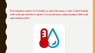 If the temperature outside is 75° F, humidity can make it feel warmer or cooler. A relative humidity
of 0% would make it feel like it's only 69° F. On the other hand, a relative humidity of 100% would
make it feel like it's 80° F.
 