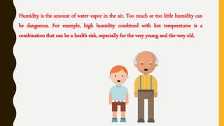 Humidity is the amount of water vapor in the air. Too much or too little humidity can
be dangerous. For example, high humidity combined with hot temperatures is a
combination that can be a health risk, especially for the very young and the very old.
 