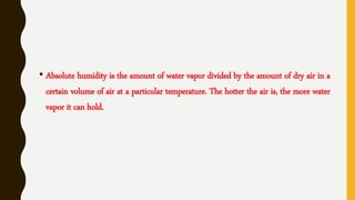 • Absolute humidity is the amount of water vapor divided by the amount of dry air in a
certain volume of air at a particular temperature. The hotter the air is, the more water
vapor it can hold.
 