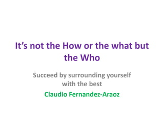 It’s not the How or the what but
the Who
Succeed by surrounding yourself
with the best
Claudio Fernandez-Araoz
 