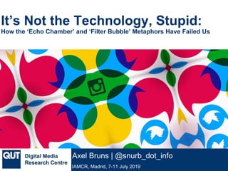 @qutdmrc
IAMCR, Madrid, 7-11 July 2019
Axel Bruns | @snurb_dot_info
It’s Not the Technology, Stupid:
How the ‘Echo Chamber’ and ‘Filter Bubble’ Metaphors Have Failed Us
 