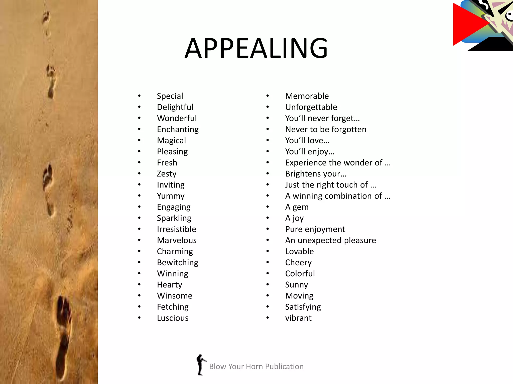 APPEALING
• Special
• Delightful
• Wonderful
• Enchanting
• Magical
• Pleasing
• Fresh
• Zesty
• Inviting
• Yummy
• Engaging
• Sparkling
• Irresistible
• Marvelous
• Charming
• Bewitching
• Winning
• Hearty
• Winsome
• Fetching
• Luscious
• Memorable
• Unforgettable
• You’ll never forget…
• Never to be forgotten
• You’ll love…
• You’ll enjoy…
• Experience the wonder of …
• Brightens your…
• Just the right touch of …
• A winning combination of …
• A gem
• A joy
• Pure enjoyment
• An unexpected pleasure
• Lovable
• Cheery
• Colorful
• Sunny
• Moving
• Satisfying
• vibrant
Blow Your Horn Publication
 