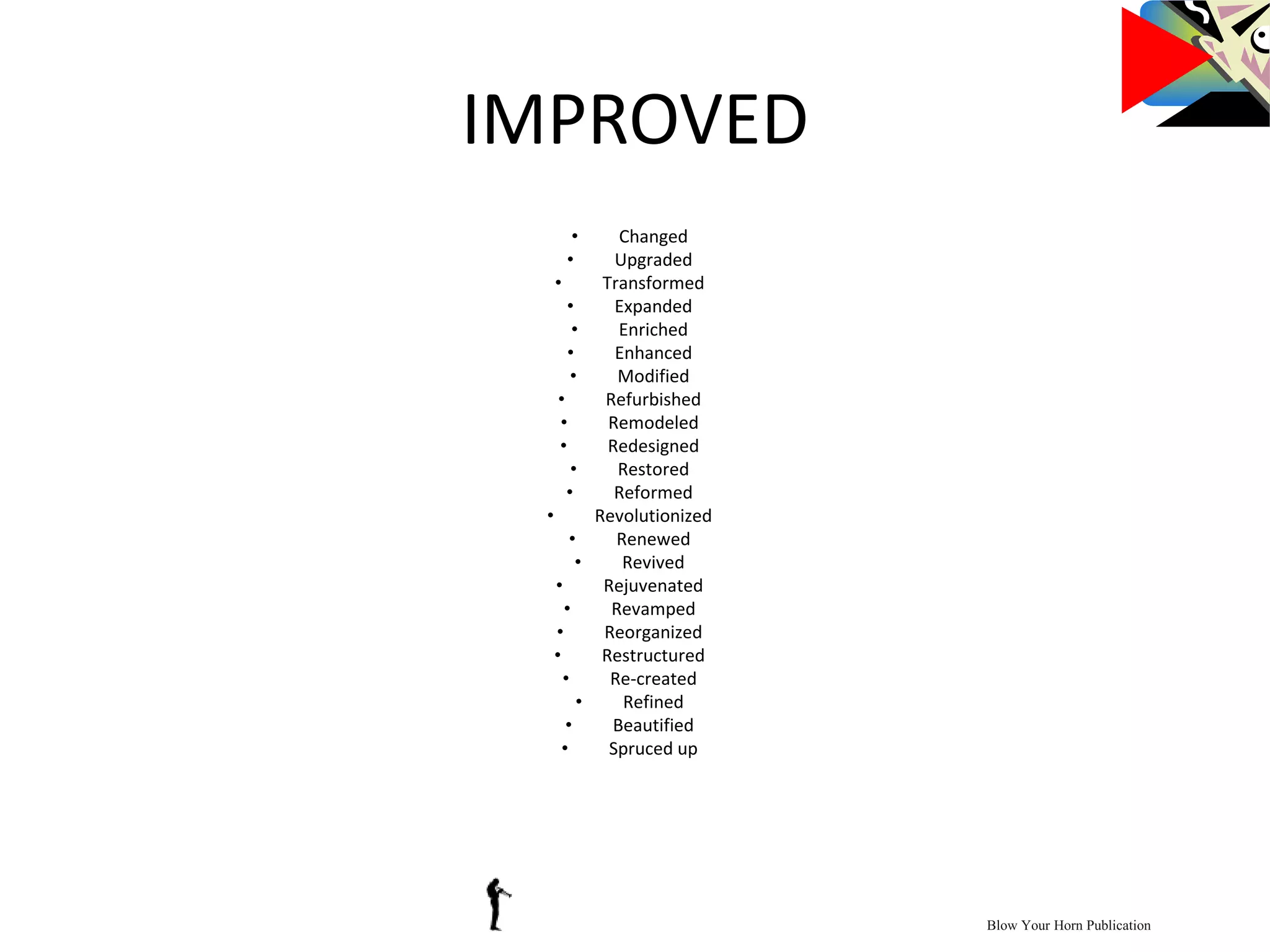 IMPROVED
• Changed
• Upgraded
• Transformed
• Expanded
• Enriched
• Enhanced
• Modified
• Refurbished
• Remodeled
• Redesigned
• Restored
• Reformed
• Revolutionized
• Renewed
• Revived
• Rejuvenated
• Revamped
• Reorganized
• Restructured
• Re-created
• Refined
• Beautified
• Spruced up
Blow Your Horn Publication
 