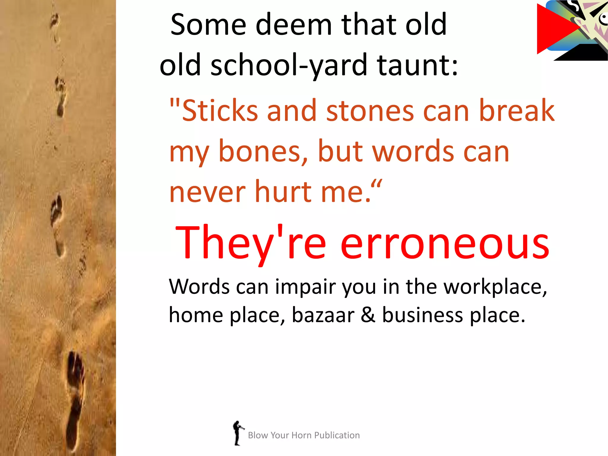 Blow Your Horn Publication
Some deem that old
old school-yard taunt:
"Sticks and stones can break
my bones, but words can
never hurt me.“
They're erroneous
Words can impair you in the workplace,
home place, bazaar & business place.
 
