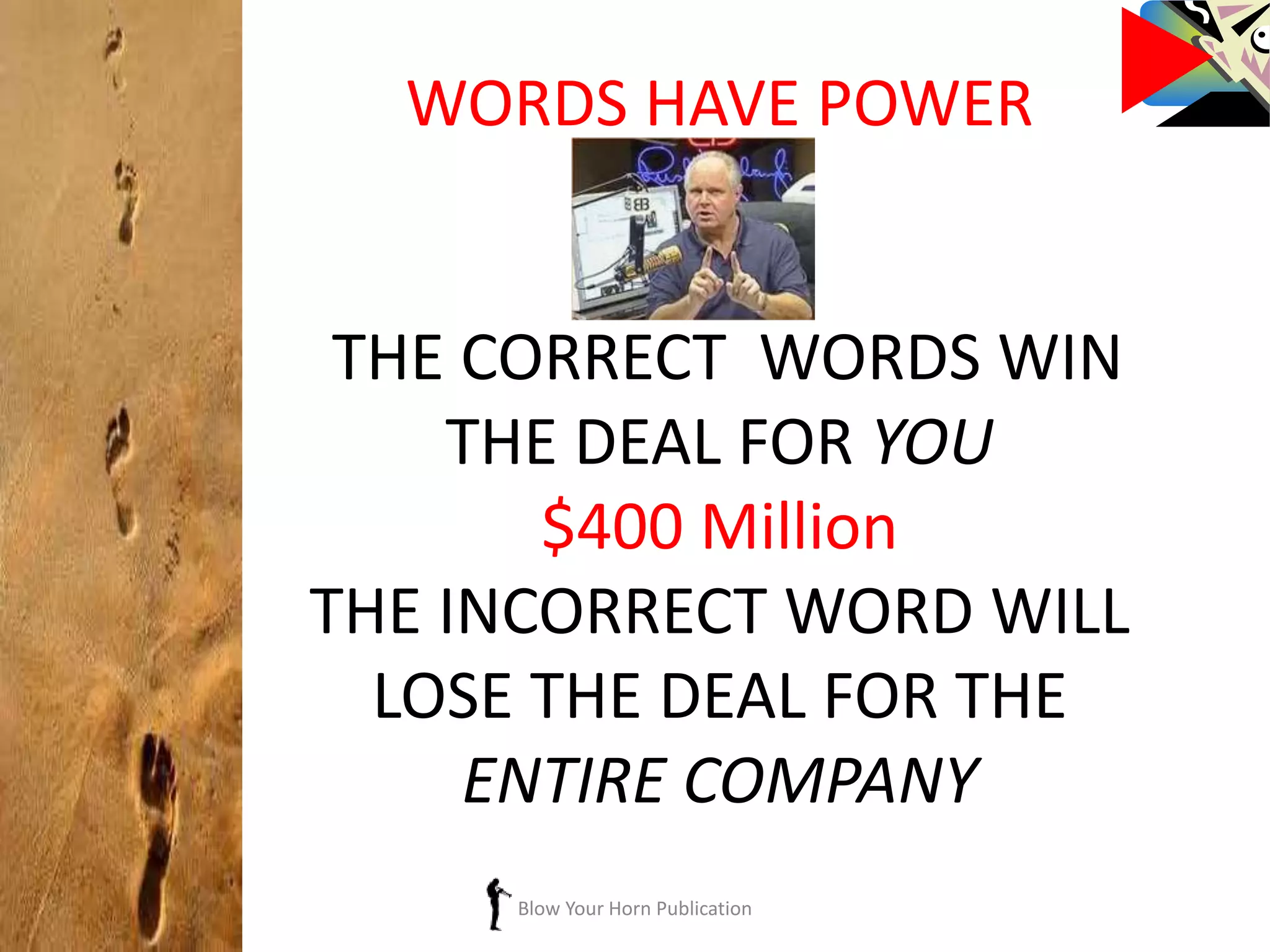 Blow Your Horn Publication
WORDS HAVE POWER
THE CORRECT WORDS WIN
THE DEAL FOR YOU
$400 Million
THE INCORRECT WORD WILL
LOSE THE DEAL FOR THE
ENTIRE COMPANY
 