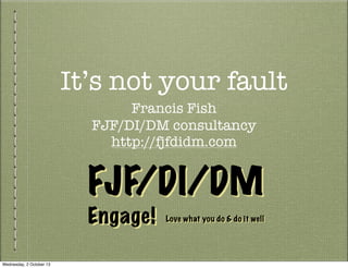 It’s not your fault
Francis Fish
FJF/DI/DM consultancy
http://fjfdidm.com
Engage!
FJF/DI/DMFJF/DI/DM
Engage! Love what you do & do it wellLove what you do & do it well
Wednesday, 2 October 13
 