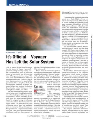 13 SEPTEMBER 2013 VOL 341 SCIENCE www.sciencemag.org1158
NEWS & ANALYSIS
CREDIT:NASAANDTHEHUBBLEHERITAGETEAM(STSCI/AURA)
After 36 years of hurtling toward the edge of
the solar system, the Voyager 1 spacecraft—
its sensors failing, its energy running low—
has crossed into the abyss of interstellar
space. At least, that is now the consensus
view of Voyager mission team leaders. This
week, four team members are publishing
new data from Voyager 1 in Science that the
team deems conclusive: Its spacecraft has
passed out of the heliosphere, the bubble
inﬂated by the sun’s wind of charged par-
ticles. Voyager, now six times farther from
Earth than the orbit of Neptune, is where
nothing from Earth has gone before.
The much-anticipated departure of the
storied probe, which visited Jupiter and Sat-
urn before heading out of the solar system,
may sound like familiar news. Over the past
year, there have been reports of its leav-
ing, of its not quite leaving, of its being in
a new, special place. There’s a reason for the
mixed signals. The space physicists’ edge
of the solar system “is not your usual plan-
etary environment at all,” says heliophysicist
George Gloeckler, a Voyager team member
since the 1960s. Even modern computer
simulations could give the researchers no
warning of the confusing weirdness Voyager
1 has encountered.
What’s more, the instrument capable of
detecting the clearest sign that Voyager had
crossed the heliopause—the outer boundary
of the heliosphere—failed long ago. So there
has been plenty of room for interpretation
and disagreement, with some members of
the team and outside investigators offering
interpretations at odds with the ofﬁcial word
from the ﬁve Voyager
instrument principal
investigators, the Sci-
ence Steering Group
(SSG).
The arguments
began inAugust 2012,
when the counts of
energetic charged particles, or cosmic rays,
showering the spacecraft changed abruptly.
On 25 August, a Voyager 1 instrument
recorded a sharp drop in cosmic rays that are
produced inside the heliosphere, a drop that
soon continued to near zero. Another instru-
ment recorded a simultaneous increase in
cosmic rays produced outside the helio-
sphere far out in the galaxy.
“I thought we had crossed into interstellar
space,” says J. Randy Jokipii, a 50-year vet-
eran of space physics theory at the University
of Arizona in Tucson and a longtime Voyager
guest investigator. Edward Stone of NASA’s
Jet Propulsion Laboratory in Pasadena, Cal-
ifornia, was more cautious. He is principal
investigator of Voyager’s Cosmic Ray Sub-
system experiment, so he has a special afﬁn-
ity for last year’s surprising data. But he has
also been the mission’s project scientist from
the start—and the SSG’s consensus-maker.
“We knew we were in a new region close to
the boundary” with interstellar space, he says.
But had Voyager really left, he wondered?
Or was this just an unexpected region of the
outermost heliosphere?
The answer would be a downer. Astrono-
mers had expected that the direction of the
magnetic ﬁeld that pervades all space would
switch at the heliopause, where the ﬁelds car-
ried by the charged particles of the solar wind
give way to those of interstellar medium.
But according to the lengthy calibration and
analysis of the Voyager 1 magnetometer data
completed in early December, “there was no
change in direction” the previous August,
Stone says, so “we were cautious to not claim
a crossing. We all concluded we didn’t have
definitive evidence of crossing into inter-
stellar space.”
At December’s American Geophysical
Union (AGU) meeting in San Francisco,
Stone played it cool. Instead of calling a
full-blown press conference, he explained
to reporters one at a time in a “media avail-
ability” that as of August, Voyager 1 was still
inside the heliosphere. Things had clearly
changed, he said; Voyager 1 had entered an
unexpected heliospheric region dubbed the
“magnetic highway.” There, magnetic ﬁeld
lines somehow connected the heliosphere’s
interior with interstellar space, allowing ener-
getic particles like cosmic rays to leak out and
in. But Voyager hadn’t left, because the mag-
netic ﬁeld direction hadn’t changed.
Voyager principal investigators followed
Stone’s lead in three papers submitted to
Science early this year and published 12 July,
which had Voyager 1 entering a “depletion
region,” jargon for the magnetic highway. But
in Jokipii’s view, “everybody punted. There
was no consensus of what was going on.”
Not everyone followed the ofﬁcial line,
however. “Voyager 1 has left the solar system,
sudden changes in cosmic rays indicate” was
Solar analog. This region around another star resem-
bles our heliosphere, which Voyager 1 may have left.
It’s Ofﬁcial—Voyager
Has Left the Solar System
PL AN ETARY SCIEN CE
Onlinesciencemag.org
Podcast interview
with author
Richard A. Kerr (http://
scim.ag/pod_6151).
Published by AAAS
onSeptember15,2013www.sciencemag.orgDownloadedfrom
 