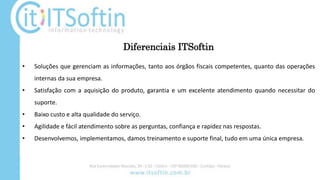 Diferenciais ITSoftin
• Soluções que gerenciam as informações, tanto aos órgãos fiscais competentes, quanto das operações
internas da sua empresa.
• Satisfação com a aquisição do produto, garantia e um excelente atendimento quando necessitar do
suporte.
• Baixo custo e alta qualidade do serviço.
• Agilidade e fácil atendimento sobre as perguntas, confiança e rapidez nas respostas.
• Desenvolvemos, implementamos, damos treinamento e suporte final, tudo em uma única empresa.
 