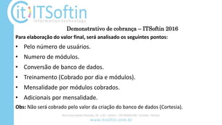 Demonstrativo de cobrança – ITSoftin 2016
Para elaboração do valor final, será analisado os seguintes pontos:
• Pelo número de usuários.
• Numero de módulos.
• Conversão de banco de dados.
• Treinamento (Cobrado por dia e módulos).
• Mensalidade por módulos cobrados.
• Adicionais por mensalidade.
Obs: Não será cobrado pelo valor da criação do banco de dados (Cortesia).
 