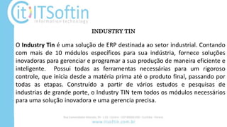 O Industry Tin é uma solução de ERP destinada ao setor industrial. Contando
com mais de 10 módulos específicos para sua indústria, fornece soluções
inovadoras para gerenciar e programar a sua produção de maneira eficiente e
inteligente. Possui todas as ferramentas necessárias para um rigoroso
controle, que inicia desde a matéria prima até o produto final, passando por
todas as etapas. Construído a partir de vários estudos e pesquisas de
industrias de grande porte, o Industry TIN tem todos os módulos necessários
para uma solução inovadora e uma gerencia precisa.
INDUSTRY TIN
 