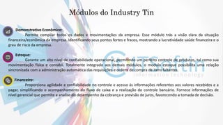 1. Demonstrativo Econômico:
Permite compilar todos os dados e movimentações da empresa. Esse módulo trás a visão clara da situação
financeira/econômica da empresa. Identificando seus pontos fortes e fracos, mostrando a lucratividade saúde financeira e o
grau de risco da empresa.
2. Estoque:
Garante um alto nível de confiabilidade operacional, permitindo um perfeito controle de produtos, tal como sua
movimentação física e contábil. Totalmente integrado aos demais módulos, o modulo estoque possibilita uma relação
sincronizada com a administração automática das requisições e ordens de compra de itens faltantes.
3. Financeiro:
Proporciona agilidade e confiabilidade no controle e acesso ás informações referentes aos valores recebidos e a
pagar, simplificando o acompanhamento do fluxo de caixa e a realização do controle bancário. Fornece informações de
nível gerencial que permite a analise do desempenho da cobrança e previsão de juros, favorecendo a tomada de decisão.
Módulos do Industry Tin
 