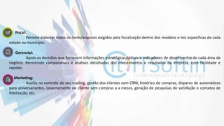 4. Fiscal:
Permite elaborar todos os livros/arquivos exigidos pela fiscalização dentro dos modelos e leis especificas de cada
estado ou município.
5. Gerencial:
Apoio as decisões que fornecem informações estratégicas/táticas e indicadores de desempenho de cada área de
negócio. Permitindo comparativos e análises detalhadas dos investimentos e resultados da empresa, com facilidade e
rapidez.
Marketing:
Auxilia no controle do seu mailing, gestão dos clientes com CRM, histórico de compras, disparos de automáticos
para aniversariantes. Levantamento de cliente sem compras a x meses, geração de pesquisas de satisfação e contatos de
fidelização, etc.
 