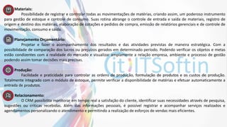 7. Materiais:
Possibilidade de registrar e controlar todas as movimentações de matérias, criando assim, um poderoso instrumento
para gestão de estoque e controle de consumo. Suas rotina abrange o controle de entrada e saída de materiais, registro de
origem e destino dos matérias, elaboração de cotações e pedidos de compra, emissão de relatórios gerenciais e de controle de
movimentação, consumo e saída.
8. Planejamento Orçamentário:
Projetar e fazer o acompanhamento dos resultados e das atividades previstas de maneira estratégica. Com a
possibilidade de comparação dos lucros ou prejuízos gerados em determinado período. Podendo verificar os objetos e metas
estão condizentes com a realidade do mercado e visualizar amplamente a relação empresa, ambiente e processo de gestão
podendo assim tomar decisões mais precisas.
9. Produção:
Facilidade e praticidade para controlar as ordens de produção, formulação de produtos e os custos de produção.
Totalmente integrado com o módulo de estoque, permite verificar a disponibilidade de matérias e efetuar automaticamente a
entrada de produtos.
10. Relacionamento:
O CRM possibilita monitorar em tempo real a satisfação do cliente, identificar suas necessidades através de pesquisa,
sugestões ou criticas recebidas. Além das informações pessoais, é possível registrar e acompanhar serviços realizados e
agendamentos personalizando o atendimento e permitindo a realização de esforços de vendas mais eficientes.
 