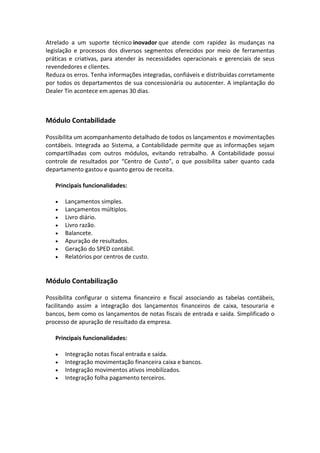 Atrelado a um suporte técnico inovador que atende com rapidez às mudanças na
legislação e processos dos diversos segmentos oferecidos por meio de ferramentas
práticas e criativas, para atender às necessidades operacionais e gerenciais de seus
revendedores e clientes.
Reduza os erros. Tenha informações integradas, confiáveis e distribuídas corretamente
por todos os departamentos de sua concessionária ou autocenter. A implantação do
Dealer Tin acontece em apenas 30 dias.
Módulo Contabilidade
Possibilita um acompanhamento detalhado de todos os lançamentos e movimentações
contábeis. Integrada ao Sistema, a Contabilidade permite que as informações sejam
compartilhadas com outros módulos, evitando retrabalho. A Contabilidade possui
controle de resultados por “Centro de Custo”, o que possibilita saber quanto cada
departamento gastou e quanto gerou de receita.
Principais funcionalidades:
• Lançamentos simples.
• Lançamentos múltiplos.
• Livro diário.
• Livro razão.
• Balancete.
• Apuração de resultados.
• Geração do SPED contábil.
• Relatórios por centros de custo.
Módulo Contabilização
Possibilita configurar o sistema financeiro e fiscal associando as tabelas contábeis,
facilitando assim a integração dos lançamentos financeiros de caixa, tesouraria e
bancos, bem como os lançamentos de notas fiscais de entrada e saída. Simplificado o
processo de apuração de resultado da empresa.
Principais funcionalidades:
• Integração notas fiscal entrada e saída.
• Integração movimentação financeira caixa e bancos.
• Integração movimentos ativos imobilizados.
• Integração folha pagamento terceiros.
 
