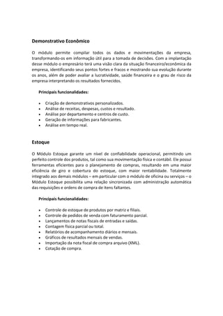 Demonstrativo Econômico
O módulo permite compilar todos os dados e movimentações da empresa,
transformando-os em informação útil para a tomada de decisões. Com a implantação
desse módulo o empresário terá uma visão clara da situação financeiro/econômica da
empresa, identificando seus pontos fortes e fracos e mostrando sua evolução durante
os anos, além de poder avaliar a lucratividade, saúde financeira e o grau de risco da
empresa interpretando os resultados fornecidos.
Principais funcionalidades:
• Criação de demonstrativos personalizados.
• Análise de receitas, despesas, custos e resultado.
• Análise por departamento e centros de custo.
• Geração de informações para fabricantes.
• Análise em tempo real.
Estoque
O Módulo Estoque garante um nível de confiabilidade operacional, permitindo um
perfeito controle dos produtos, tal como sua movimentação física e contábil. Ele possui
ferramentas eficientes para o planejamento de compras, resultando em uma maior
eficiência de giro e cobertura do estoque, com maior rentabilidade. Totalmente
integrado aos demais módulos – em particular com o módulo de oficina ou serviços – o
Módulo Estoque possibilita uma relação sincronizada com administração automática
das requisições e ordens de compra de itens faltantes.
Principais funcionalidades:
• Controle de estoque de produtos por matriz e filiais.
• Controle de pedidos de venda com faturamento parcial.
• Lançamentos de notas fiscais de entradas e saídas.
• Contagem física parcial ou total.
• Relatórios de acompanhamento diários e mensais.
• Gráficos de resultados mensais de vendas.
• Importação da nota fiscal de compra arquivo (XML).
• Cotação de compra.
 