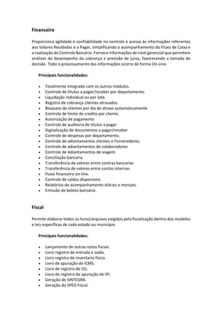 Financeiro
Proporciona agilidade e confiabilidade no controle e acesso às informações referentes
aos Valores Recebidos e a Pagar, simplificando o acompanhamento do Fluxo de Caixa e
a realização do Controle Bancário. Fornece informações de nível gerencial que permitem
análises do desempenho da cobrança e previsão de juros, favorecendo a tomada de
decisão. Todo o processamento das informações ocorre de forma On-Line.
Principais funcionalidades:
• Totalmente integrado com os outros módulos.
• Controle de títulos a pagar/receber por departamento.
• Liquidação individual ou por lote.
• Registro de cobrança clientes atrasados.
• Bloqueio de clientes por dia de atraso automaticamente
• Controle de limite de credito por cliente.
• Autorização de pagamento
• Controle de auditoria de títulos a pagar
• Digitalização de documentos a pagar/receber
• Controle de despesas por departamento.
• Controle de adiantamentos clientes e Fornecedores.
• Controle de adiantamentos de colaboradores
• Controle de Adiantamentos de viagem
• Conciliação bancaria
• Transferência de valores entre contras bancarias
• Transferência de valores entre contas internas.
• Fluxo financeiro on-line.
• Controle de saldos disponíveis.
• Relatórios de acompanhamento diários e mensais.
• Emissão de boleto bancário.
Fiscal
Permite elaborar todos os livros/arquivos exigidos pela fiscalização dentro dos modelos
e leis específicas de cada estado ou município.
Principais funcionalidades:
• Lançamento de outras notas fiscais
• Livro registro de entrada e saída.
• Livro registro de inventario físico.
• Livro de apuração de ICMS.
• Livro de registro de ISS.
• Livro de registro de apuração de IPI.
• Geração de SINTEGRA.
• Geração do SPED Fiscal.
 