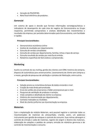 • Geração do PIS/COFINS.
• Nota fiscal eletrônica de produtos.
Gerencial
Um sistema de apoio à decisão que fornece informações estratégicas/táticas e
indicadores de desempenho de cada área de negócio da Concessionária ou Grupo
respectivo, permitindo comparativos e análises detalhadas dos investimentos e
resultados da empresa, por períodos determinados pela Concessionária, com facilidade
e rapidez.
Principais funcionalidades:
• Demonstrativo econômico online
• Análise de resultados por departamento.
• Consulta de vendas consolidada.
• Consulta de vendas por departamento, famílias, linhas e tipos de serviço.
• Consulta resultado de vendas por nota fiscal emitida.
• Relatórios específicos de fácil análise e compreensão.
Marketing
Auxilia no controle do seu mailing, gestão dos clientes com CRM, histórico de compras,
disparos de automáticos para aniversariantes. Levantamento de cliente sem compras a
x meses, geração de pesquisas de satisfação e contatos de fidelização, entre outros.
Principais funcionalidades:
• Seleção previa ou instantânea da base de dados enviando e-mail.
• Criação de mala direta personalizada.
• Envio de cartões de aniversários e folder promocionais por e-mail.
• Pesquisas de satisfação de produtos e serviços.
• Visão completa e detalhada do cliente na empresa.
• Histórico de movimentação por departamento.
• Contatos realizados ou recebidos.
• Nível do cliente conforme sua movimentação na empresa.
Materiais
Com a implantação do módulo Materiais, será possível registrar e controlar todas as
movimentações de materiais do almoxarifado, criando, assim, um poderoso
instrumento para gestão de estoques e controle de consumo. Suas rotinas abrangem o
controle de entrada e saída de materiais, registro de origem e destino dos materiais,
elaboração de cotações e pedidos de compra, emissão de relatórios gerencias e de
controle de movimentação e consumo.
 