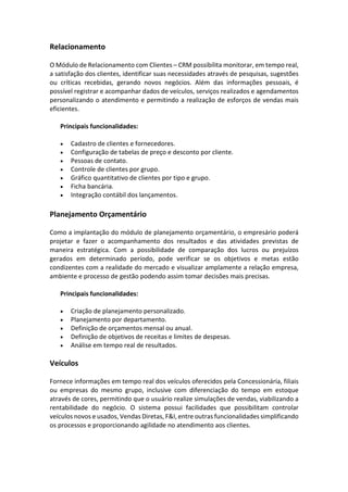 Relacionamento
O Módulo de Relacionamento com Clientes – CRM possibilita monitorar, em tempo real,
a satisfação dos clientes, identificar suas necessidades através de pesquisas, sugestões
ou críticas recebidas, gerando novos negócios. Além das informações pessoais, é
possível registrar e acompanhar dados de veículos, serviços realizados e agendamentos
personalizando o atendimento e permitindo a realização de esforços de vendas mais
eficientes.
Principais funcionalidades:
• Cadastro de clientes e fornecedores.
• Configuração de tabelas de preço e desconto por cliente.
• Pessoas de contato.
• Controle de clientes por grupo.
• Gráfico quantitativo de clientes por tipo e grupo.
• Ficha bancária.
• Integração contábil dos lançamentos.
Planejamento Orçamentário
Como a implantação do módulo de planejamento orçamentário, o empresário poderá
projetar e fazer o acompanhamento dos resultados e das atividades previstas de
maneira estratégica. Com a possibilidade de comparação dos lucros ou prejuízos
gerados em determinado período, pode verificar se os objetivos e metas estão
condizentes com a realidade do mercado e visualizar amplamente a relação empresa,
ambiente e processo de gestão podendo assim tomar decisões mais precisas.
Principais funcionalidades:
• Criação de planejamento personalizado.
• Planejamento por departamento.
• Definição de orçamentos mensal ou anual.
• Definição de objetivos de receitas e limites de despesas.
• Análise em tempo real de resultados.
Veículos
Fornece informações em tempo real dos veículos oferecidos pela Concessionária, filiais
ou empresas do mesmo grupo, inclusive com diferenciação do tempo em estoque
através de cores, permitindo que o usuário realize simulações de vendas, viabilizando a
rentabilidade do negócio. O sistema possui facilidades que possibilitam controlar
veículos novos e usados, Vendas Diretas, F&I, entre outras funcionalidades simplificando
os processos e proporcionando agilidade no atendimento aos clientes.
 